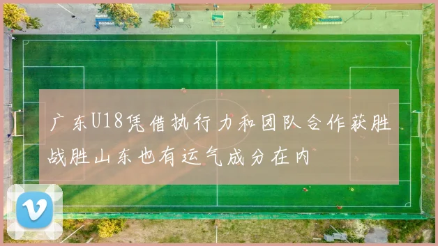 广东U18凭借执行力和团队合作获胜战胜山东也有运气成分在内