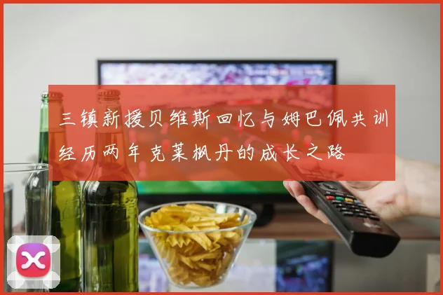 三镇新援贝维斯回忆与姆巴佩共训经历两年克莱枫丹的成长之路