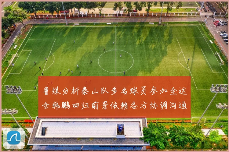鲁媒分析泰山队多名球员参加全运会韩鹏回归前景依赖各方协调沟通