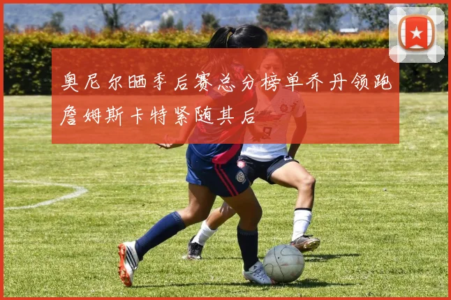 奥尼尔晒季后赛总分榜单乔丹领跑詹姆斯卡特紧随其后