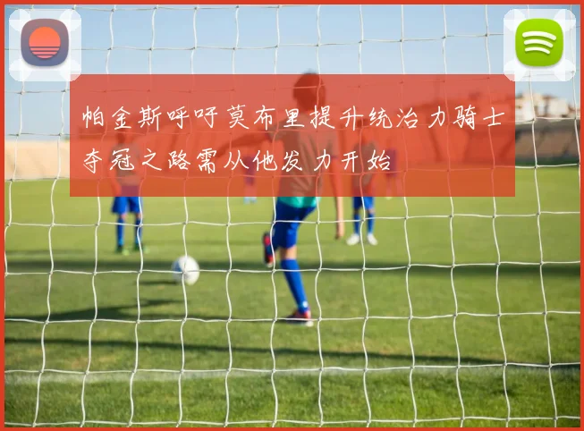 帕金斯呼吁莫布里提升统治力骑士夺冠之路需从他发力开始