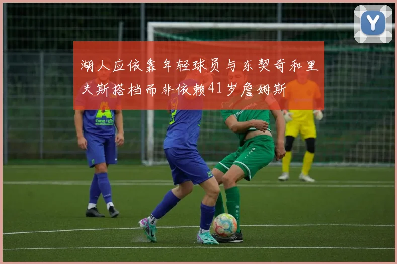湖人应依靠年轻球员与东契奇和里夫斯搭档而非依赖41岁詹姆斯