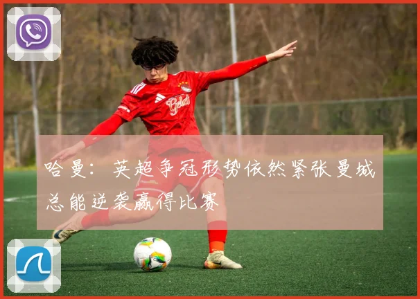 哈曼：英超争冠形势依然紧张曼城总能逆袭赢得比赛