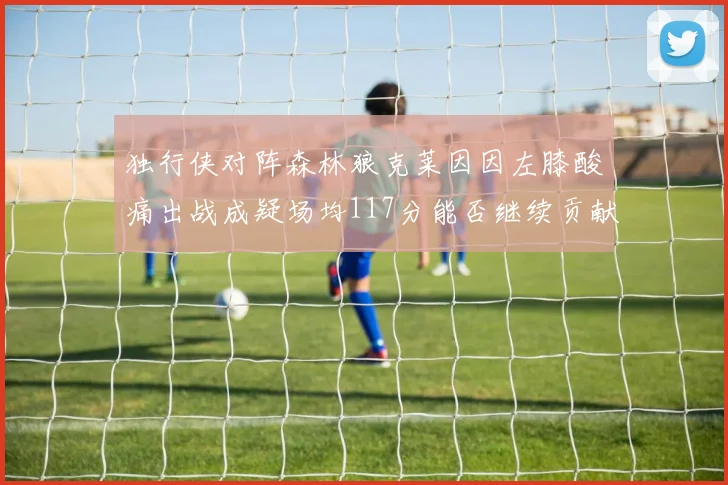 独行侠对阵森林狼克莱因因左膝酸痛出战成疑场均117分能否继续贡献