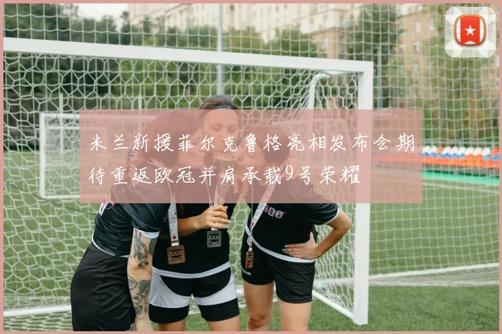 米兰新援菲尔克鲁格亮相发布会期待重返欧冠并肩承载9号荣耀