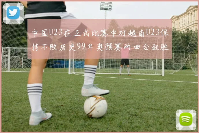 中国U23在正式比赛中对越南U23保持不败历史99年奥预赛两回合狂胜7-0