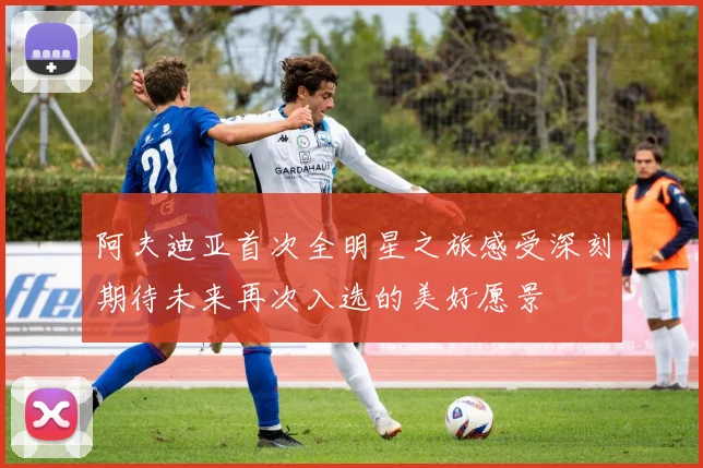 阿夫迪亚首次全明星之旅感受深刻期待未来再次入选的美好愿景