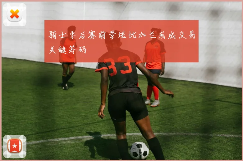 骑士季后赛前景堪忧加兰或成交易关键筹码