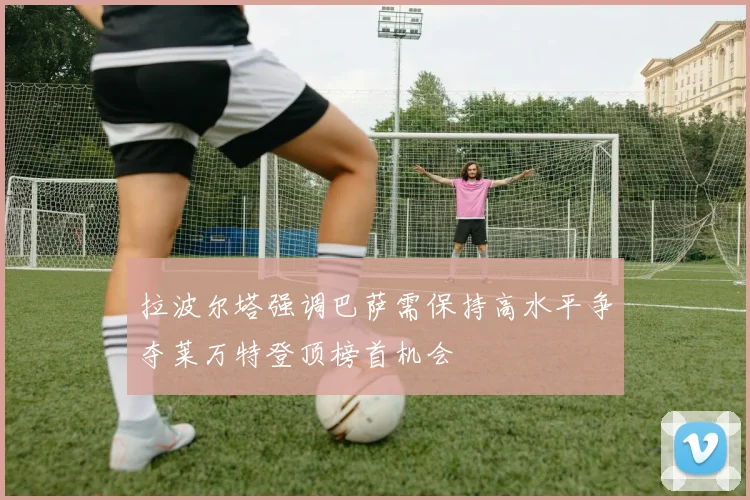 拉波尔塔强调巴萨需保持高水平争夺莱万特登顶榜首机会