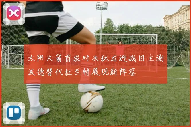 太阳火箭首发对决狄龙迎战旧主谢泼德替代杜兰特展现新阵容