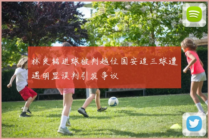 林良铭进球被判越位国安追三球遭遇明显误判引发争议
