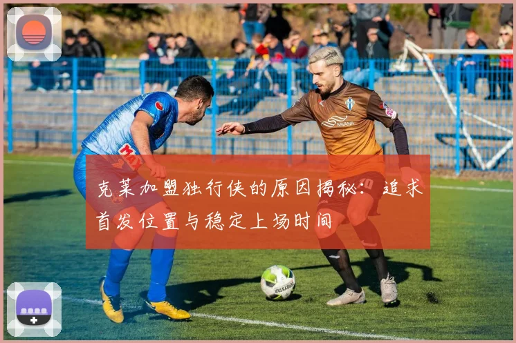 克莱加盟独行侠的原因揭秘：追求首发位置与稳定上场时间