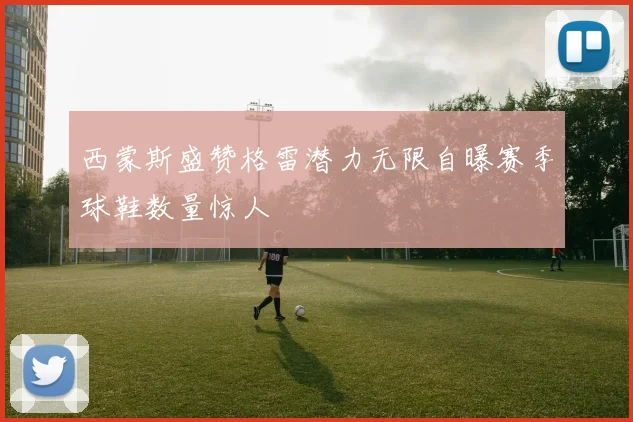 西蒙斯盛赞格雷潜力无限自曝赛季球鞋数量惊人