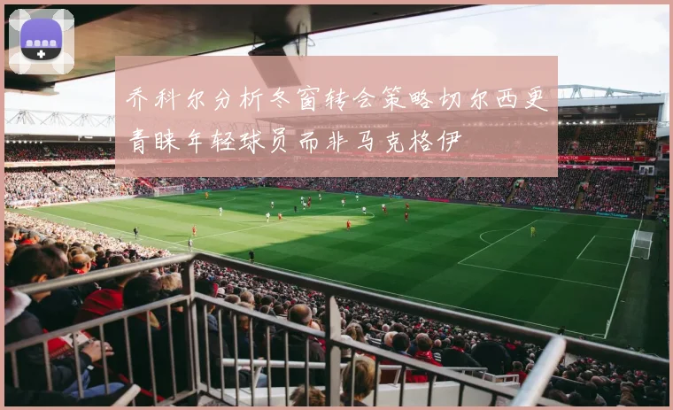乔科尔分析冬窗转会策略切尔西更青睐年轻球员而非马克格伊