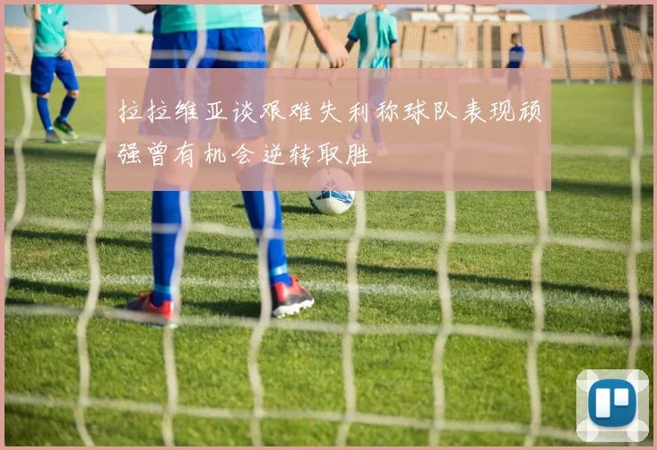 拉拉维亚谈艰难失利称球队表现顽强曾有机会逆转取胜