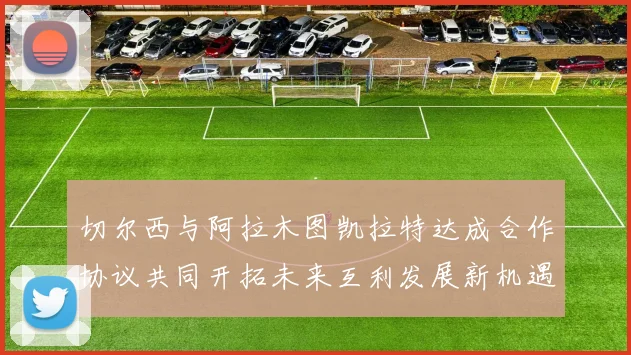 切尔西与阿拉木图凯拉特达成合作协议共同开拓未来互利发展新机遇