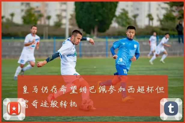 皇马仍存希望姆巴佩参加西超杯但需奇迹般转机