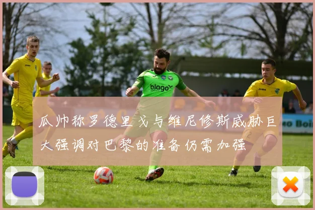 瓜帅称罗德里戈与维尼修斯威胁巨大强调对巴黎的准备仍需加强