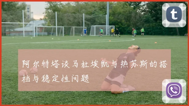 阿尔特塔谈马杜埃凯与热苏斯的搭档与稳定性问题