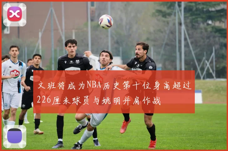 文班将成为NBA历史第十位身高超过226厘米球员与姚明并肩作战