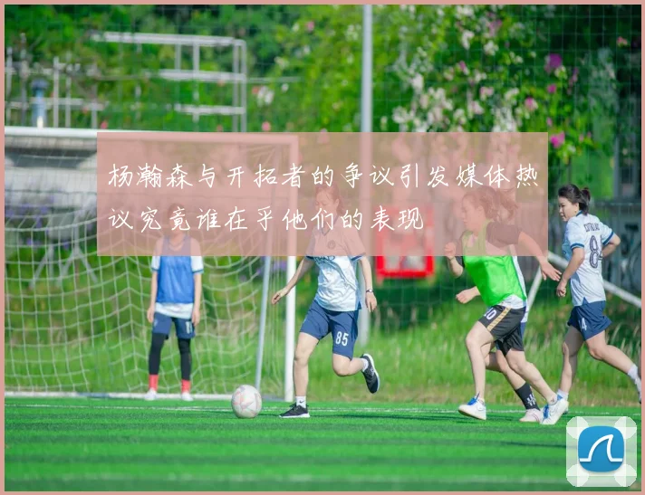 杨瀚森与开拓者的争议引发媒体热议究竟谁在乎他们的表现