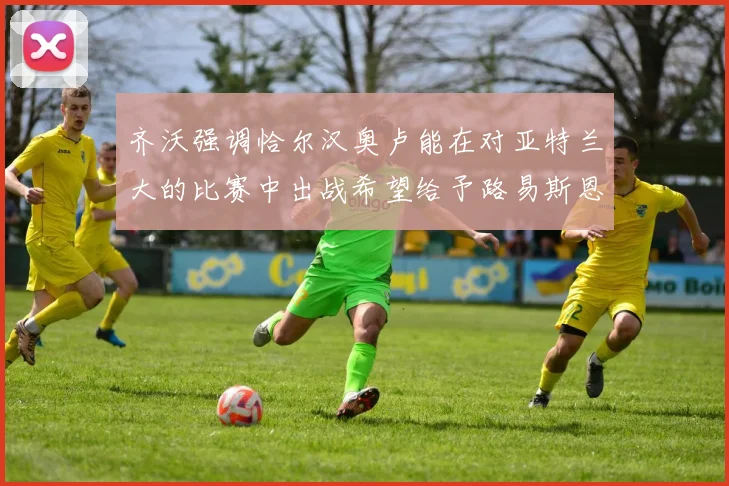 齐沃强调恰尔汉奥卢能在对亚特兰大的比赛中出战希望给予路易斯恩里克更多时间和信任