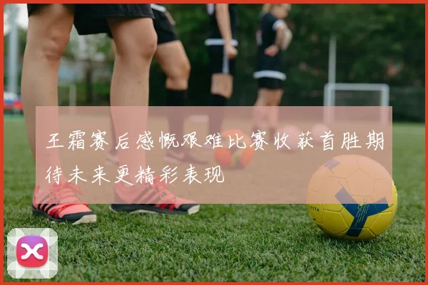 王霜赛后感慨艰难比赛收获首胜期待未来更精彩表现