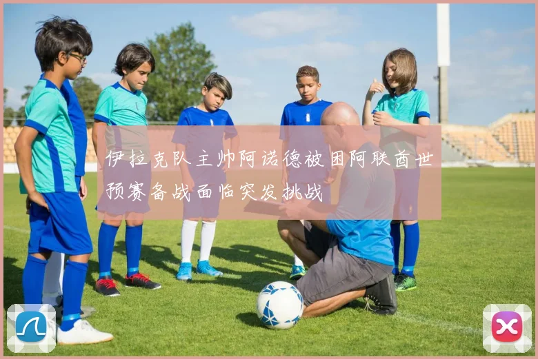 伊拉克队主帅阿诺德被困阿联酋世预赛备战面临突发挑战