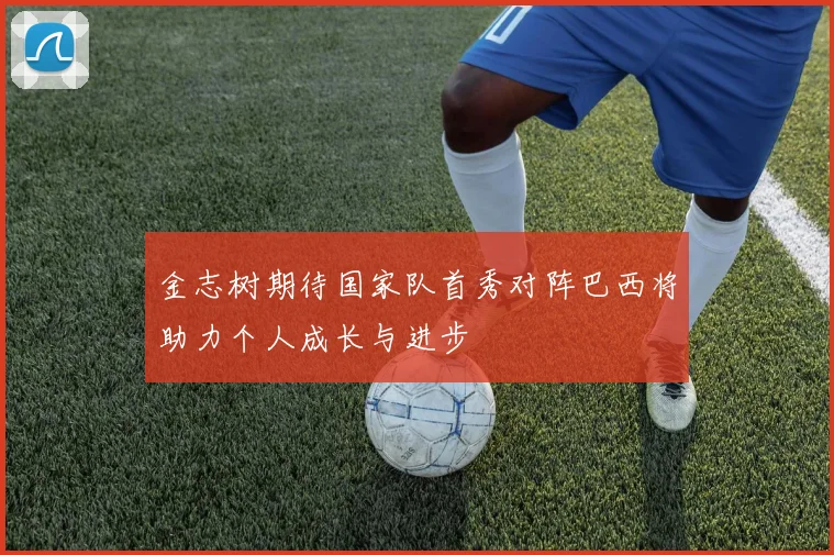 金志树期待国家队首秀对阵巴西将助力个人成长与进步